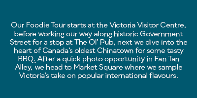 Our Foodie Tour starts at the Victoria Visitor Centre, before working our way along historic Government Street for a stop at The Ol’ Pub, next we dive into the heart of Canada’s oldest Chinatown for some tasty BBQ. After a quick photo opportunity in Fan Tan Alley, we head to Market Square where we sample Victoria’s take on popular international flavours.